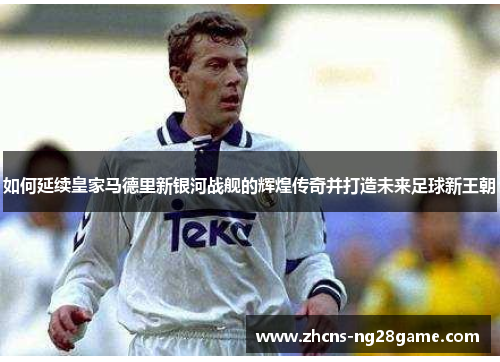 如何延续皇家马德里新银河战舰的辉煌传奇并打造未来足球新王朝