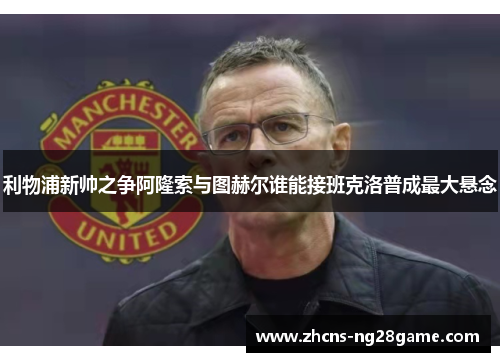 利物浦新帅之争阿隆索与图赫尔谁能接班克洛普成最大悬念