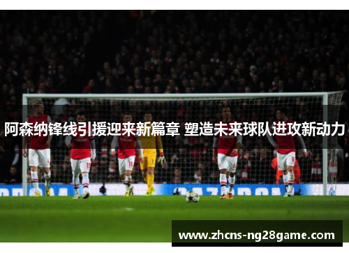 阿森纳锋线引援迎来新篇章 塑造未来球队进攻新动力 阿森纳锋线引援迎来新篇章 塑造未来球队进攻新动力